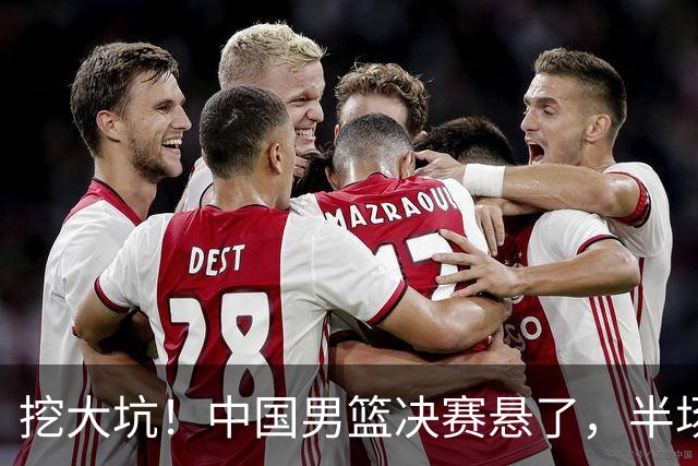 挖大坑！中国男篮决赛悬了，半场落后19分，原因揭晓 2数据拉胯！